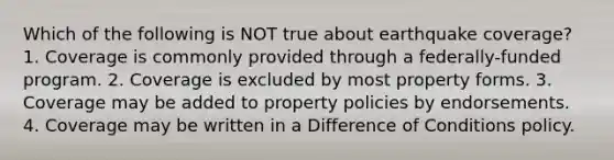 Which of the following is NOT true about earthquake coverage? 1. Coverage is commonly provided through a federally-funded program. 2. Coverage is excluded by most property forms. 3. Coverage may be added to property policies by endorsements. 4. Coverage may be written in a Difference of Conditions policy.