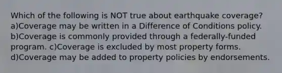 Which of the following is NOT true about earthquake coverage? a)Coverage may be written in a Difference of Conditions policy. b)Coverage is commonly provided through a federally-funded program. c)Coverage is excluded by most property forms. d)Coverage may be added to property policies by endorsements.