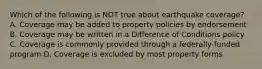 Which of the following is NOT true about earthquake coverage? A. Coverage may be added to property policies by endorsement B. Coverage may be written in a Difference of Conditions policy C. Coverage is commonly provided through a federally-funded program D. Coverage is excluded by most property forms