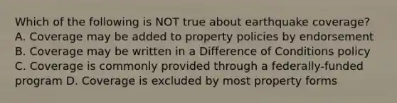 Which of the following is NOT true about earthquake coverage? A. Coverage may be added to property policies by endorsement B. Coverage may be written in a Difference of Conditions policy C. Coverage is commonly provided through a federally-funded program D. Coverage is excluded by most property forms