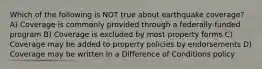 Which of the following is NOT true about earthquake coverage? A) Coverage is commonly provided through a federally-funded program B) Coverage is excluded by most property forms C) Coverage may be added to property policies by endorsements D) Coverage may be written in a Difference of Conditions policy