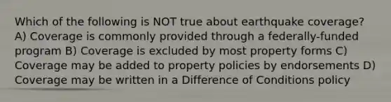 Which of the following is NOT true about earthquake coverage? A) Coverage is commonly provided through a federally-funded program B) Coverage is excluded by most property forms C) Coverage may be added to property policies by endorsements D) Coverage may be written in a Difference of Conditions policy