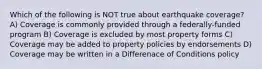 Which of the following is NOT true about earthquake coverage? A) Coverage is commonly provided through a federally-funded program B) Coverage is excluded by most property forms C) Coverage may be added to property policies by endorsements D) Coverage may be written in a Differenace of Conditions policy