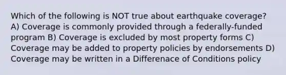 Which of the following is NOT true about earthquake coverage? A) Coverage is commonly provided through a federally-funded program B) Coverage is excluded by most property forms C) Coverage may be added to property policies by endorsements D) Coverage may be written in a Differenace of Conditions policy