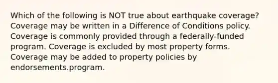 Which of the following is NOT true about earthquake coverage? Coverage may be written in a Difference of Conditions policy. Coverage is commonly provided through a federally-funded program. Coverage is excluded by most property forms. Coverage may be added to property policies by endorsements.program.