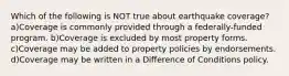 Which of the following is NOT true about earthquake coverage?a)Coverage is commonly provided through a federally-funded program. b)Coverage is excluded by most property forms. c)Coverage may be added to property policies by endorsements. d)Coverage may be written in a Difference of Conditions policy.