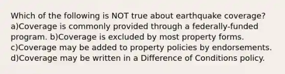 Which of the following is NOT true about earthquake coverage?a)Coverage is commonly provided through a federally-funded program. b)Coverage is excluded by most property forms. c)Coverage may be added to property policies by endorsements. d)Coverage may be written in a Difference of Conditions policy.