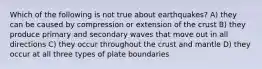 Which of the following is not true about earthquakes? A) they can be caused by compression or extension of the crust B) they produce primary and secondary waves that move out in all directions C) they occur throughout the crust and mantle D) they occur at all three types of plate boundaries