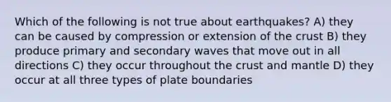 Which of the following is not true about earthquakes? A) they can be caused by compression or extension of the crust B) they produce primary and secondary waves that move out in all directions C) they occur throughout the crust and mantle D) they occur at all three types of plate boundaries