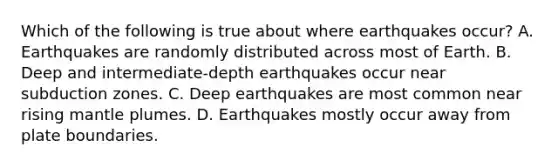 Which of the following is true about where earthquakes occur? A. Earthquakes are randomly distributed across most of Earth. B. Deep and intermediate-depth earthquakes occur near subduction zones. C. Deep earthquakes are most common near rising mantle plumes. D. Earthquakes mostly occur away from plate boundaries.