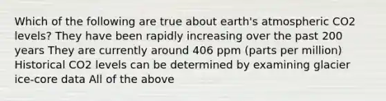 Which of the following are true about earth's atmospheric CO2 levels? They have been rapidly increasing over the past 200 years They are currently around 406 ppm (parts per million) Historical CO2 levels can be determined by examining glacier ice-core data All of the above