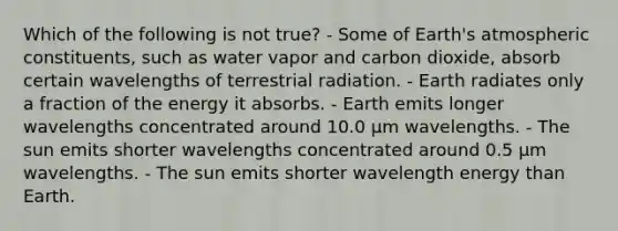 Which of the following is not true? - Some of Earth's atmospheric constituents, such as water vapor and carbon dioxide, absorb certain wavelengths of terrestrial radiation. - Earth radiates only a fraction of the energy it absorbs. - Earth emits longer wavelengths concentrated around 10.0 μm wavelengths. - The sun emits shorter wavelengths concentrated around 0.5 μm wavelengths. - The sun emits shorter wavelength energy than Earth.