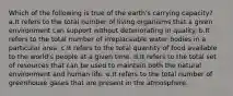 Which of the following is true of the earth's carrying capacity? a.It refers to the total number of living organisms that a given environment can support without deteriorating in quality. b.It refers to the total number of irreplaceable water bodies in a particular area. c.It refers to the total quantity of food available to the world's people at a given time. d.It refers to the total set of resources that can be used to maintain both the natural environment and human life. e.It refers to the total number of greenhouse gases that are present in the atmosphere.