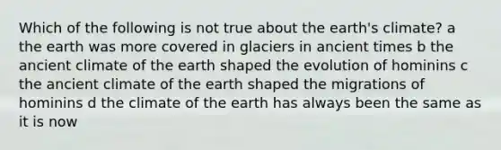 Which of the following is not true about the earth's climate? a the earth was more covered in glaciers in ancient times b the ancient climate of the earth shaped the evolution of hominins c the ancient climate of the earth shaped the migrations of hominins d the climate of the earth has always been the same as it is now