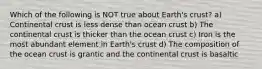 Which of the following is NOT true about Earth's crust? a) Continental crust is less dense than ocean crust b) The continental crust is thicker than the ocean crust c) Iron is the most abundant element in Earth's crust d) The composition of the ocean crust is grantic and the continental crust is basaltic