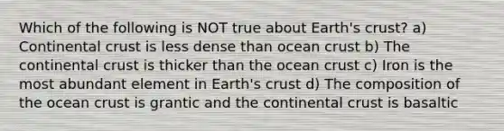 Which of the following is NOT true about Earth's crust? a) Continental crust is less dense than ocean crust b) The continental crust is thicker than the ocean crust c) Iron is the most abundant element in Earth's crust d) The composition of the ocean crust is grantic and the continental crust is basaltic