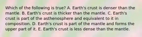 Which of the following is true? A. Earth's crust is denser than the mantle. B. Earth's crust is thicker than the mantle. C. Earth's crust is part of the asthenosphere and equivalent to it in composition. D. Earth's crust is part of the mantle and forms the upper part of it. E. Earth's crust is less dense than the mantle.