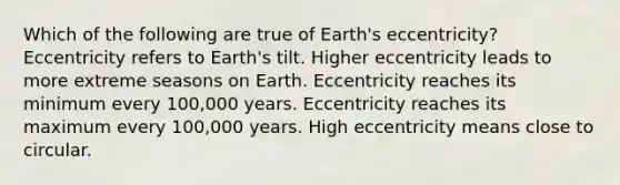 Which of the following are true of Earth's eccentricity? Eccentricity refers to Earth's tilt. Higher eccentricity leads to more extreme seasons on Earth. Eccentricity reaches its minimum every 100,000 years. Eccentricity reaches its maximum every 100,000 years. High eccentricity means close to circular.