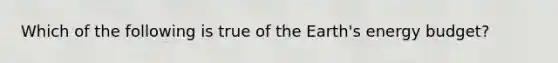 Which of the following is true of the Earth's energy budget?