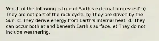 Which of the following is true of Earth's external processes? a) They are not part of the rock cycle. b) They are driven by the Sun. c) They derive energy from Earth's internal heat. d) They can occur both at and beneath Earth's surface. e) They do not include weathering.