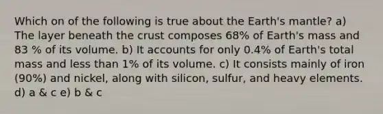 Which on of the following is true about the Earth's mantle? a) The layer beneath the crust composes 68% of Earth's mass and 83 % of its volume. b) It accounts for only 0.4% of Earth's total mass and less than 1% of its volume. c) It consists mainly of iron (90%) and nickel, along with silicon, sulfur, and heavy elements. d) a & c e) b & c