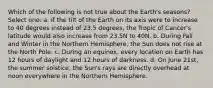 Which of the following is not true about the Earth's seasons? Select one: a. If the tilt of the Earth on its axis were to increase to 40 degrees instead of 23.5 degrees, the Tropic of Cancer's latitude would also increase from 23.5N to 40N. b. During Fall and Winter in the Northern Hemisphere, the Sun does not rise at the North Pole. c. During an equinox, every location on Earth has 12 hours of daylight and 12 hours of darkness. d. On June 21st, the summer solstice, the Sun's rays are directly overhead at noon everywhere in the Northern Hemisphere.