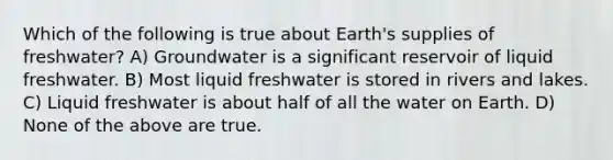 Which of the following is true about Earth's supplies of freshwater? A) Groundwater is a significant reservoir of liquid freshwater. B) Most liquid freshwater is stored in rivers and lakes. C) Liquid freshwater is about half of all the water on Earth. D) None of the above are true.