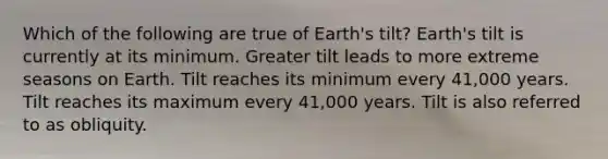 Which of the following are true of Earth's tilt? Earth's tilt is currently at its minimum. Greater tilt leads to more extreme seasons on Earth. Tilt reaches its minimum every 41,000 years. Tilt reaches its maximum every 41,000 years. Tilt is also referred to as obliquity.