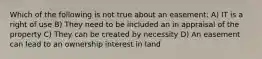 Which of the following is not true about an easement: A) IT is a right of use B) They need to be included an in appraisal of the property C) They can be created by necessity D) An easement can lead to an ownership interest in land