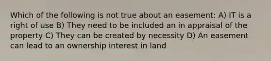 Which of the following is not true about an easement: A) IT is a right of use B) They need to be included an in appraisal of the property C) They can be created by necessity D) An easement can lead to an ownership interest in land