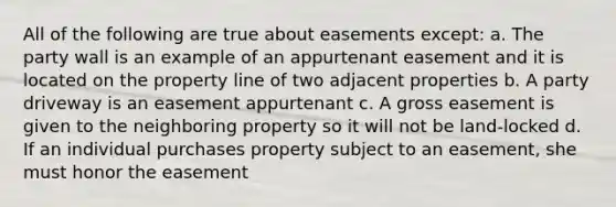 All of the following are true about easements except: a. The party wall is an example of an appurtenant easement and it is located on the property line of two adjacent properties b. A party driveway is an easement appurtenant c. A gross easement is given to the neighboring property so it will not be land-locked d. If an individual purchases property subject to an easement, she must honor the easement