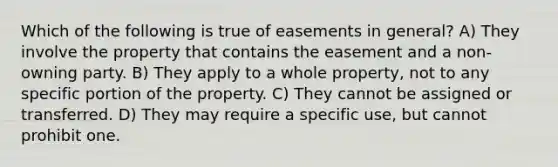 Which of the following is true of easements in general? A) They involve the property that contains the easement and a non-owning party. B) They apply to a whole property, not to any specific portion of the property. C) They cannot be assigned or transferred. D) They may require a specific use, but cannot prohibit one.