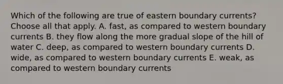 Which of the following are true of eastern boundary currents? Choose all that apply. A. fast, as compared to western boundary currents B. they flow along the more gradual slope of the hill of water C. deep, as compared to western boundary currents D. wide, as compared to western boundary currents E. weak, as compared to western boundary currents