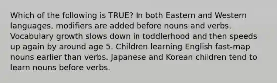 Which of the following is TRUE? In both Eastern and Western languages, modifiers are added before nouns and verbs. Vocabulary growth slows down in toddlerhood and then speeds up again by around age 5. Children learning English fast-map nouns earlier than verbs. Japanese and Korean children tend to learn nouns before verbs.