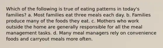 Which of the following is true of eating patterns in today's families? a. Most families eat three meals each day. b. Families produce many of the foods they eat. c. Mothers who work outside the home are generally responsible for all the meal management tasks. d. Many meal managers rely on convenience foods and carryout meals more often.