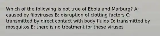 Which of the following is not true of Ebola and Marburg? A: caused by filoviruses B: disruption of clotting factors C: transmitted by direct contact with body fluids D: transmitted by mosquitos E: there is no treatment for these viruses