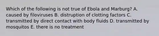 Which of the following is not true of Ebola and Marburg? A. caused by filoviruses B. distruption of clotting factors C. transmitted by direct contact with body fluids D. transmitted by mosquitos E. there is no treatment