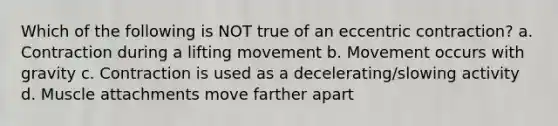 Which of the following is NOT true of an eccentric contraction? a. Contraction during a lifting movement b. Movement occurs with gravity c. Contraction is used as a decelerating/slowing activity d. Muscle attachments move farther apart