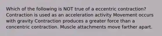 Which of the following is NOT true of a eccentric contraction? Contraction is used as an acceleration activity Movement occurs with gravity Contraction produces a greater force than a concentric contraction. Muscle attachments move farther apart.