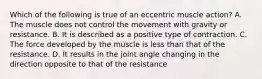 Which of the following is true of an eccentric muscle action? A. The muscle does not control the movement with gravity or resistance. B. It is described as a positive type of contraction. C. The force developed by the muscle is less than that of the resistance. D. It results in the joint angle changing in the direction opposite to that of the resistance