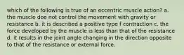 which of the following is true of an eccentric muscle action? a. the muscle doe not control the movement with gravity or resistance b. it is described a positive type f contraction c. the force developed by the muscle is less than that of the resistance d. it results in the joint angle changing in the direction opposite to that of the resistance or external force.