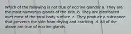 Which of the following is not true of eccrine glands? a. They are the most numerous glands of the skin. b. They are distributed over most of the total body surface. c. They produce a substance that prevents the skin from drying and cracking. d. All of the above are true of eccrine glands.