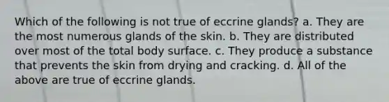 Which of the following is not true of eccrine glands? a. They are the most numerous glands of the skin. b. They are distributed over most of the total body surface. c. They produce a substance that prevents the skin from drying and cracking. d. All of the above are true of eccrine glands.