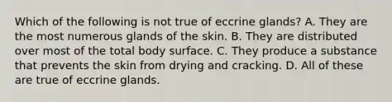 Which of the following is not true of eccrine glands? A. They are the most numerous glands of the skin. B. They are distributed over most of the total body surface. C. They produce a substance that prevents the skin from drying and cracking. D. All of these are true of eccrine glands.