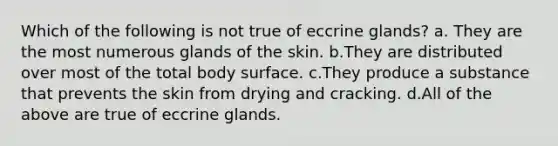 Which of the following is not true of eccrine glands? a. They are the most numerous glands of the skin. b.They are distributed over most of the total body surface. c.They produce a substance that prevents the skin from drying and cracking. d.All of the above are true of eccrine glands.