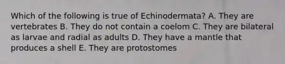 Which of the following is true of Echinodermata? A. They are vertebrates B. They do not contain a coelom C. They are bilateral as larvae and radial as adults D. They have a mantle that produces a shell E. They are protostomes