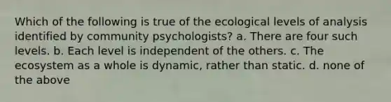 Which of the following is true of the ecological levels of analysis identified by community psychologists? a. There are four such levels. b. Each level is independent of the others. c. The ecosystem as a whole is dynamic, rather than static. d. none of the above