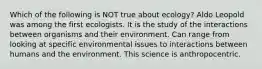 Which of the following is NOT true about ecology? Aldo Leopold was among the first ecologists. It is the study of the interactions between organisms and their environment. Can range from looking at specific environmental issues to interactions between humans and the environment. This science is anthropocentric.