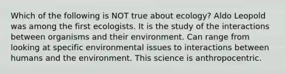 Which of the following is NOT true about ecology? Aldo Leopold was among the first ecologists. It is the study of the interactions between organisms and their environment. Can range from looking at specific environmental issues to interactions between humans and the environment. This science is anthropocentric.