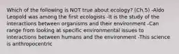 Which of the following is NOT true about ecology? (Ch.5) -Aldo Leopold was among the first ecologists -It is the study of the interactions between organisms and their environment -Can range from looking at specific environmental issues to interactions between humans and the environment -This science is anthropocentric